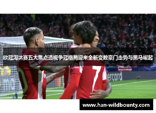 欧冠淘汰赛五大焦点透视争冠格局迎来全新变数豪门走势与黑马崛起