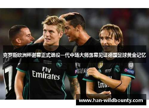 克罗斯欧洲杯谢幕正式退役一代中场大师落幕见证德国足球黄金记忆 克罗斯欧洲杯谢幕正式退役一代中场大师落幕见证德国足球黄金记忆