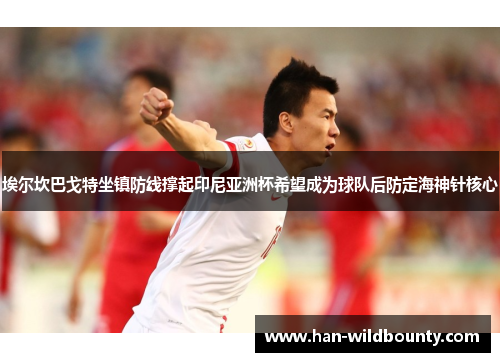 埃尔坎巴戈特坐镇防线撑起印尼亚洲杯希望成为球队后防定海神针核心